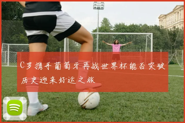 C罗携手葡萄牙再战世界杯能否突破历史迎来好运之旅