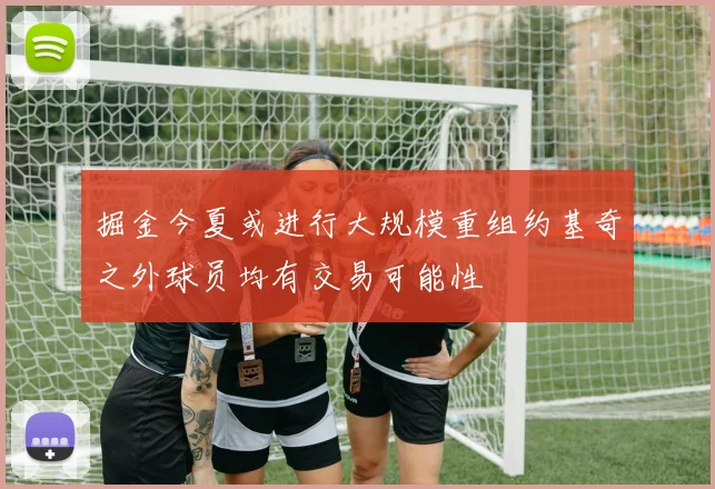 掘金今夏或进行大规模重组约基奇之外球员均有交易可能性