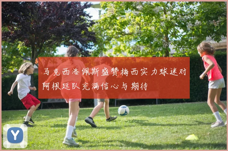 马克西洛佩斯盛赞梅西实力球迷对阿根廷队充满信心与期待