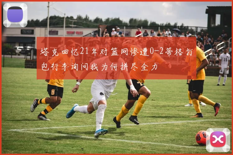 塔克回忆21年对篮网惨遭0-2蒂格打包行李询问我为何拼尽全力