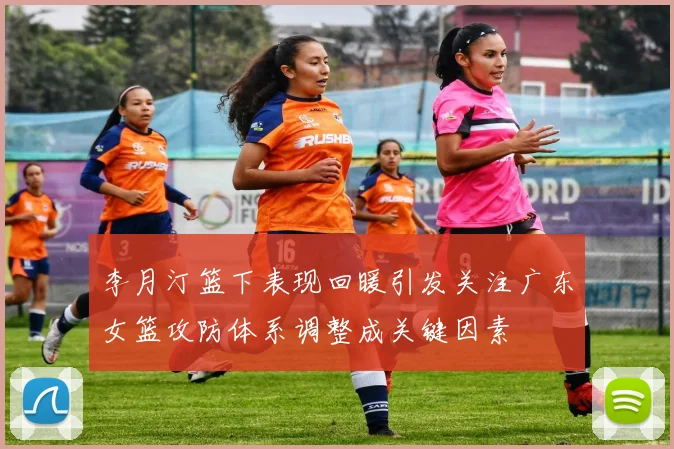李月汀篮下表现回暖引发关注广东女篮攻防体系调整成关键因素
