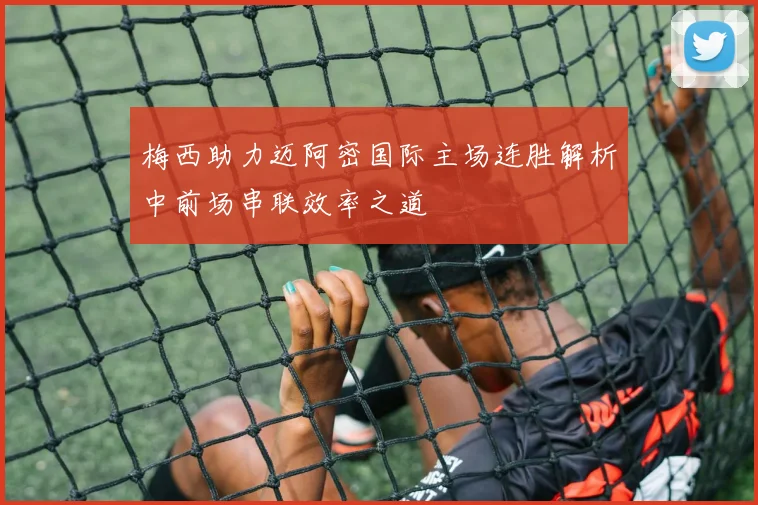 梅西助力迈阿密国际主场连胜解析中前场串联效率之道
