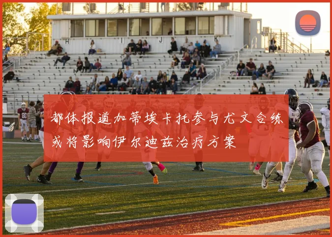 都体报道加蒂埃卡托参与尤文合练或将影响伊尔迪兹治疗方案